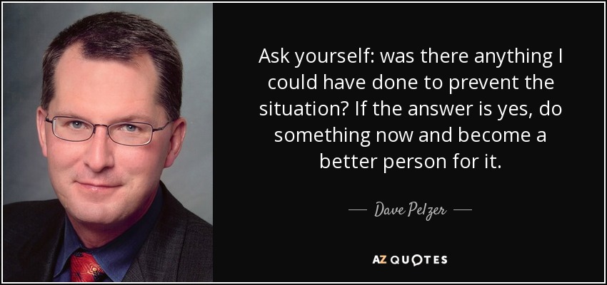 Ask yourself: was there anything I could have done to prevent the situation? If the answer is yes, do something now and become a better person for it. - Dave Pelzer