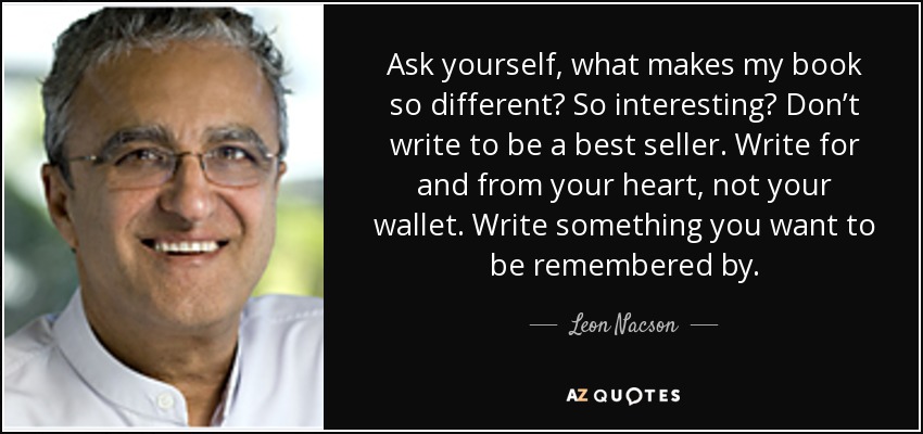 Ask yourself, what makes my book so different? So interesting? Don’t write to be a best seller. Write for and from your heart, not your wallet. Write something you want to be remembered by. - Leon Nacson