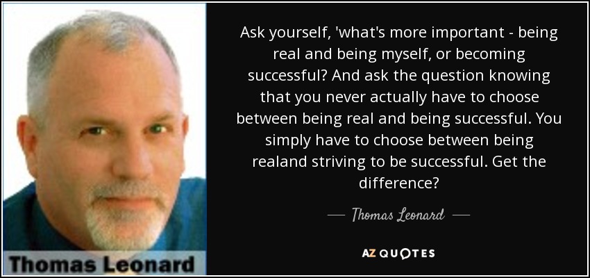 Ask yourself, 'what's more important - being real and being myself, or becoming successful? And ask the question knowing that you never actually have to choose between being real and being successful. You simply have to choose between being realand striving to be successful. Get the difference? - Thomas Leonard