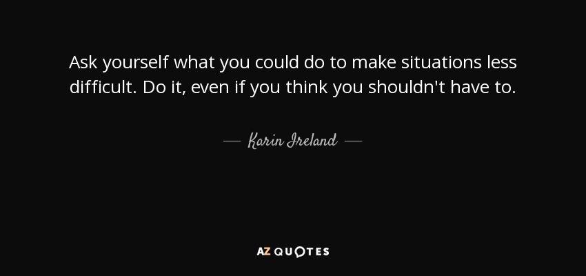 Ask yourself what you could do to make situations less difficult. Do it, even if you think you shouldn't have to. - Karin Ireland