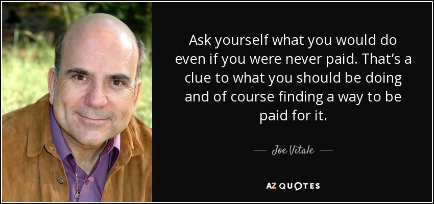 Ask yourself what you would do even if you were never paid. That’s a clue to what you should be doing and of course finding a way to be paid for it. - Joe Vitale