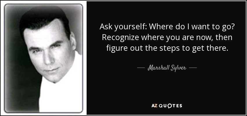 Ask yourself: Where do I want to go? Recognize where you are now, then figure out the steps to get there. - Marshall Sylver