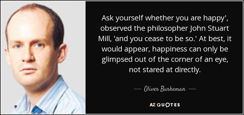 Ask yourself whether you are happy', observed the philosopher John Stuart Mill, 'and you cease to be so.' At best, it would appear, happiness can only be glimpsed out of the corner of an eye, not stared at directly. - Oliver Burkeman