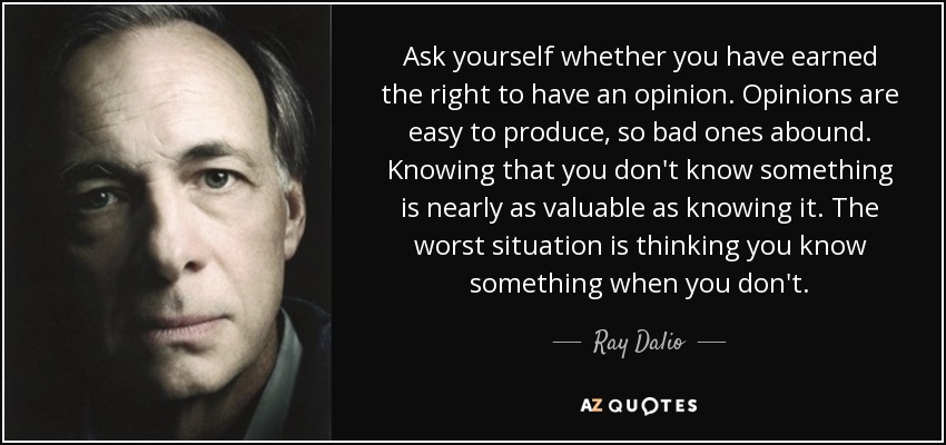 Ask yourself whether you have earned the right to have an opinion. Opinions are easy to produce, so bad ones abound. Knowing that you don't know something is nearly as valuable as knowing it. The worst situation is thinking you know something when you don't. - Ray Dalio