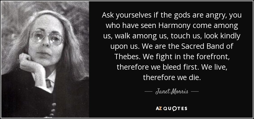 Ask yourselves if the gods are angry, you who have seen Harmony come among us, walk among us, touch us, look kindly upon us. We are the Sacred Band of Thebes. We fight in the forefront, therefore we bleed first. We live, therefore we die. - Janet Morris