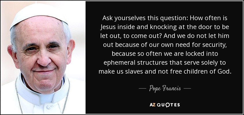 Ask yourselves this question: How often is Jesus inside and knocking at the door to be let out, to come out? And we do not let him out because of our own need for security, because so often we are locked into ephemeral structures that serve solely to make us slaves and not free children of God. - Pope Francis