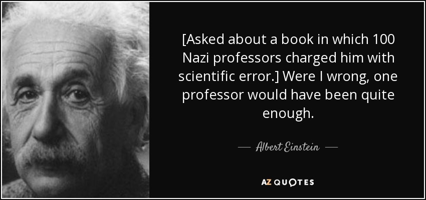 [Asked about a book in which 100 Nazi professors charged him with scientific error.] Were I wrong, one professor would have been quite enough. - Albert Einstein