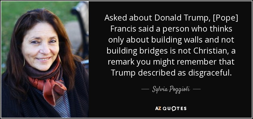 Asked about Donald Trump, [Pope] Francis said a person who thinks only about building walls and not building bridges is not Christian, a remark you might remember that Trump described as disgraceful. - Sylvia Poggioli