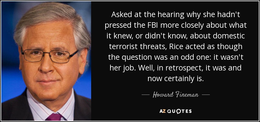 Asked at the hearing why she hadn't pressed the FBI more closely about what it knew, or didn't know, about domestic terrorist threats, Rice acted as though the question was an odd one: it wasn't her job. Well, in retrospect, it was and now certainly is. - Howard Fineman