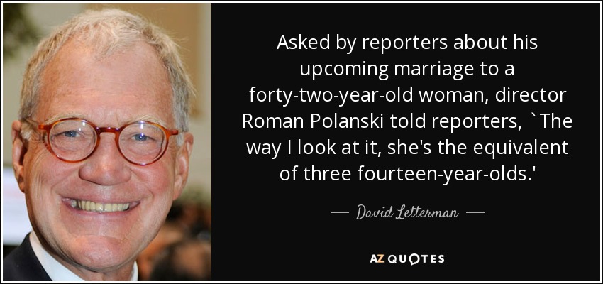 Asked by reporters about his upcoming marriage to a forty-two-year-old woman, director Roman Polanski told reporters, `The way I look at it, she's the equivalent of three fourteen-year-olds.' - David Letterman