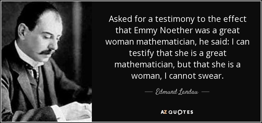 Asked for a testimony to the effect that Emmy Noether was a great woman mathematician, he said: I can testify that she is a great mathematician, but that she is a woman, I cannot swear. - Edmund Landau