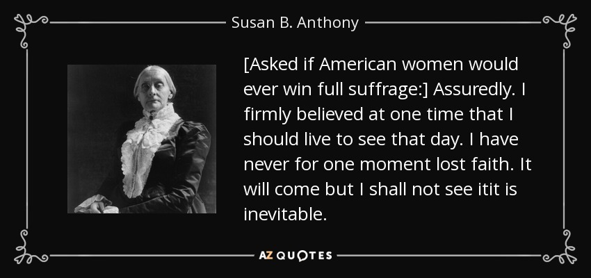 [Asked if American women would ever win full suffrage:] Assuredly. I firmly believed at one time that I should live to see that day. I have never for one moment lost faith. It will come but I shall not see itit is inevitable. - Susan B. Anthony