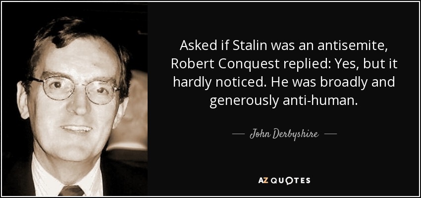 Asked if Stalin was an antisemite, Robert Conquest replied: Yes, but it hardly noticed. He was broadly and generously anti-human. - John Derbyshire