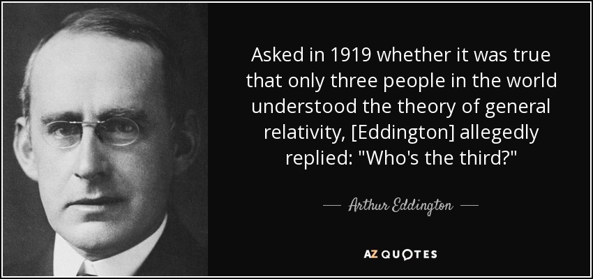 Asked in 1919 whether it was true that only three people in the world understood the theory of general relativity, [Eddington] allegedly replied: 