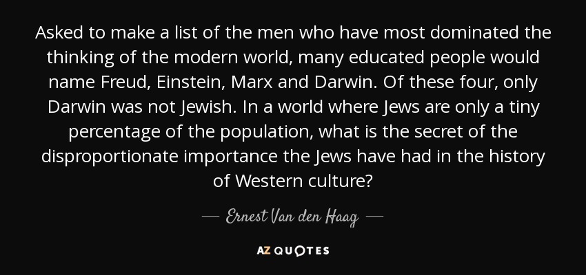 Asked to make a list of the men who have most dominated the thinking of the modern world, many educated people would name Freud, Einstein, Marx and Darwin. Of these four, only Darwin was not Jewish. In a world where Jews are only a tiny percentage of the population, what is the secret of the disproportionate importance the Jews have had in the history of Western culture? - Ernest Van den Haag