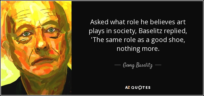 Asked what role he believes art plays in society, Baselitz replied, 'The same role as a good shoe, nothing more. - Georg Baselitz