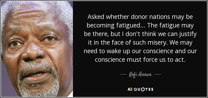 Asked whether donor nations may be becoming fatigued ... The fatigue may be there, but I don't think we can justify it in the face of such misery. We may need to wake up our conscience and our conscience must force us to act. - Kofi Annan
