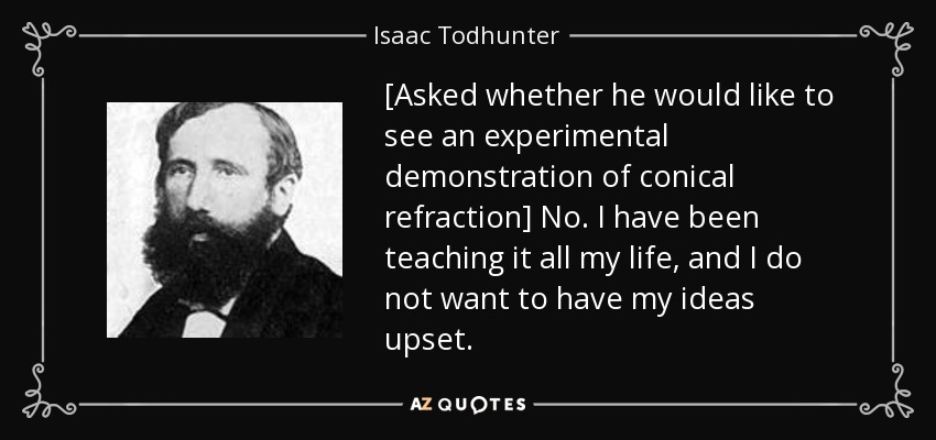 [Asked whether he would like to see an experimental demonstration of conical refraction] No. I have been teaching it all my life, and I do not want to have my ideas upset. - Isaac Todhunter