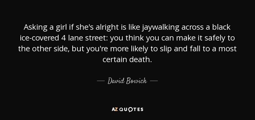 Asking a girl if she's alright is like jaywalking across a black ice-covered 4 lane street: you think you can make it safely to the other side, but you're more likely to slip and fall to a most certain death. - David Bowick