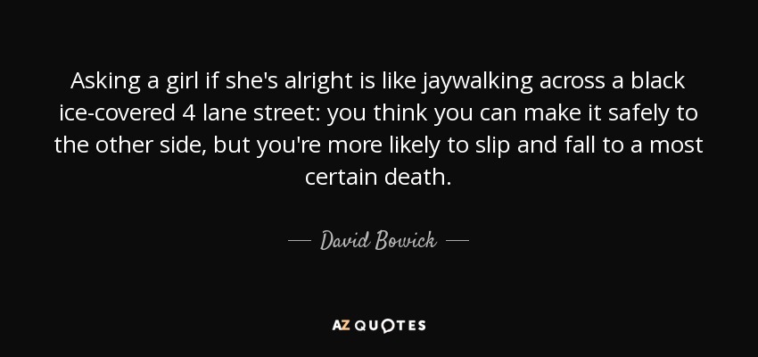 Asking a girl if she's alright is like jaywalking across a black ice-covered 4 lane street: you think you can make it safely to the other side, but you're more likely to slip and fall to a most certain death. - David Bowick