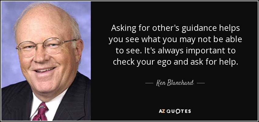 Asking for other's guidance helps you see what you may not be able to see. It's always important to check your ego and ask for help. - Ken Blanchard
