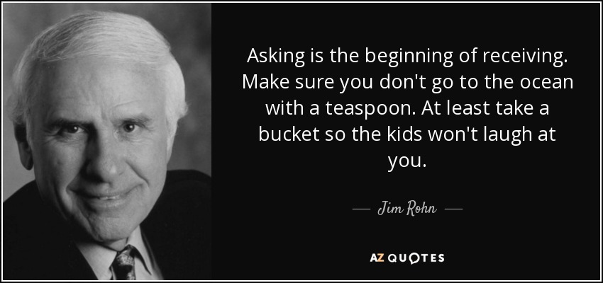 Asking is the beginning of receiving. Make sure you don't go to the ocean with a teaspoon. At least take a bucket so the kids won't laugh at you. - Jim Rohn