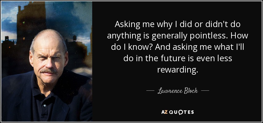 Asking me why I did or didn't do anything is generally pointless. How do I know? And asking me what I'll do in the future is even less rewarding. - Lawrence Block