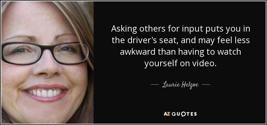 Asking others for input puts you in the driver's seat, and may feel less awkward than having to watch yourself on video. - Laurie Helgoe