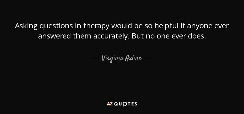 Asking questions in therapy would be so helpful if anyone ever answered them accurately. But no one ever does. - Virginia Axline