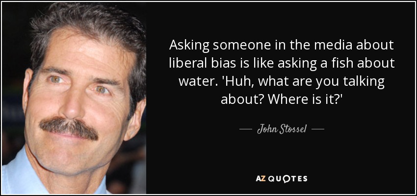 Asking someone in the media about liberal bias is like asking a fish about water. 'Huh, what are you talking about? Where is it?' - John Stossel