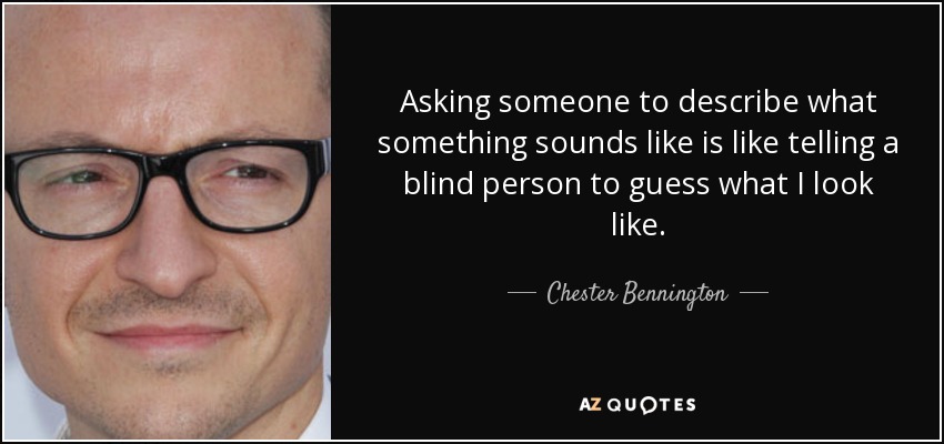 Asking someone to describe what something sounds like is like telling a blind person to guess what I look like. - Chester Bennington