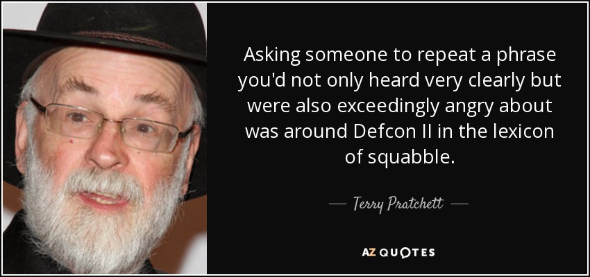 Asking someone to repeat a phrase you'd not only heard very clearly but were also exceedingly angry about was around Defcon II in the lexicon of squabble. - Terry Pratchett