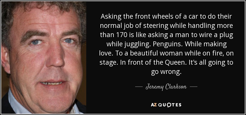 Asking the front wheels of a car to do their normal job of steering while handling more than 170 is like asking a man to wire a plug while juggling. Penguins. While making love. To a beautiful woman while on fire, on stage. In front of the Queen. It's all going to go wrong. - Jeremy Clarkson
