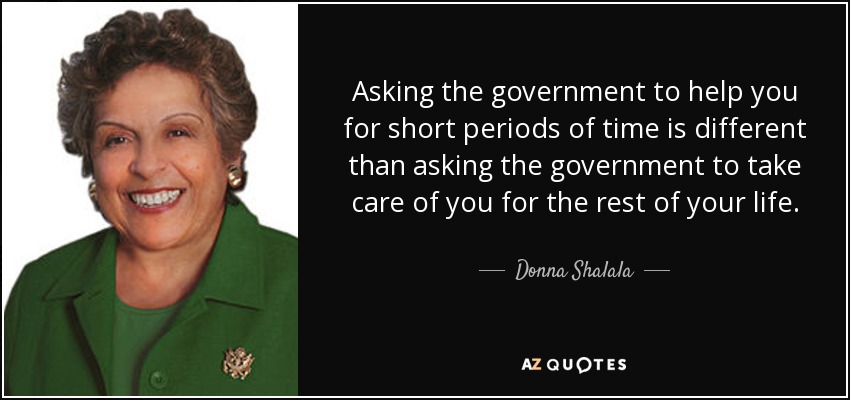 Asking the government to help you for short periods of time is different than asking the government to take care of you for the rest of your life. - Donna Shalala