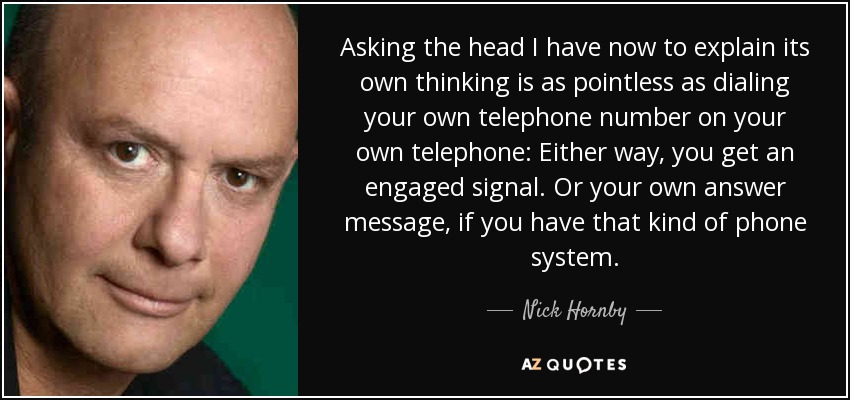 Asking the head I have now to explain its own thinking is as pointless as dialing your own telephone number on your own telephone: Either way, you get an engaged signal. Or your own answer message, if you have that kind of phone system. - Nick Hornby