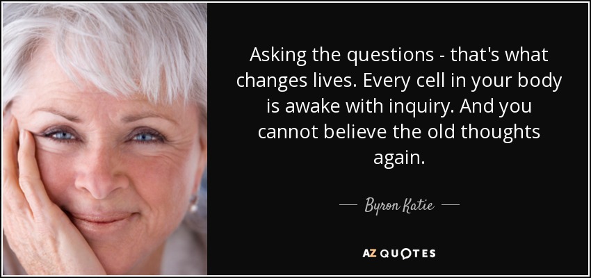 Asking the questions - that's what changes lives. Every cell in your body is awake with inquiry. And you cannot believe the old thoughts again. - Byron Katie
