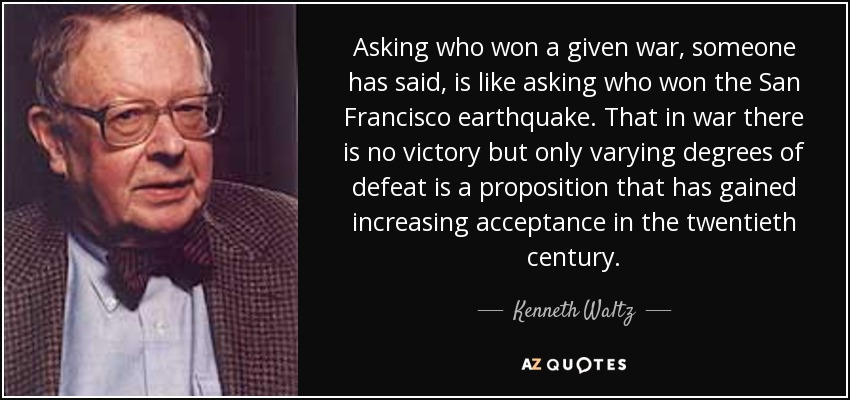 Asking who won a given war, someone has said, is like asking who won the San Francisco earthquake. That in war there is no victory but only varying degrees of defeat is a proposition that has gained increasing acceptance in the twentieth century. - Kenneth Waltz