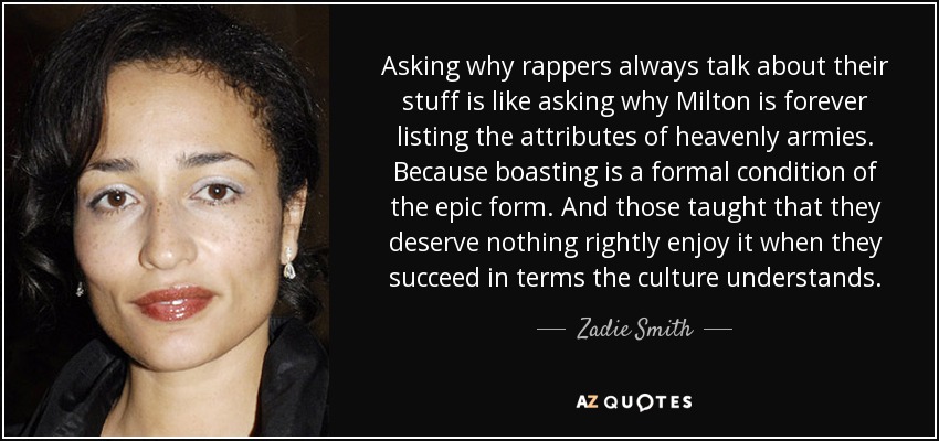 Asking why rappers always talk about their stuff is like asking why Milton is forever listing the attributes of heavenly armies. Because boasting is a formal condition of the epic form. And those taught that they deserve nothing rightly enjoy it when they succeed in terms the culture understands. - Zadie Smith