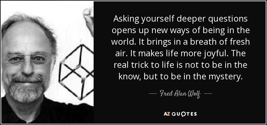 Asking yourself deeper questions opens up new ways of being in the world. It brings in a breath of fresh air. It makes life more joyful. The real trick to life is not to be in the know, but to be in the mystery. - Fred Alan Wolf