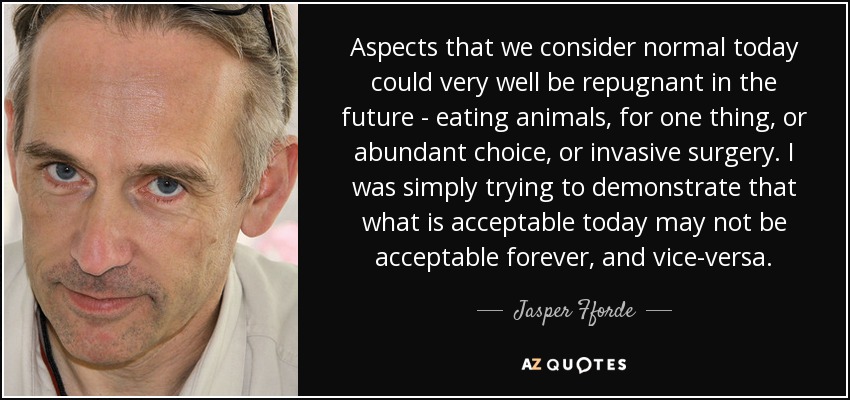 Aspects that we consider normal today could very well be repugnant in the future - eating animals, for one thing, or abundant choice, or invasive surgery. I was simply trying to demonstrate that what is acceptable today may not be acceptable forever, and vice-versa. - Jasper Fforde
