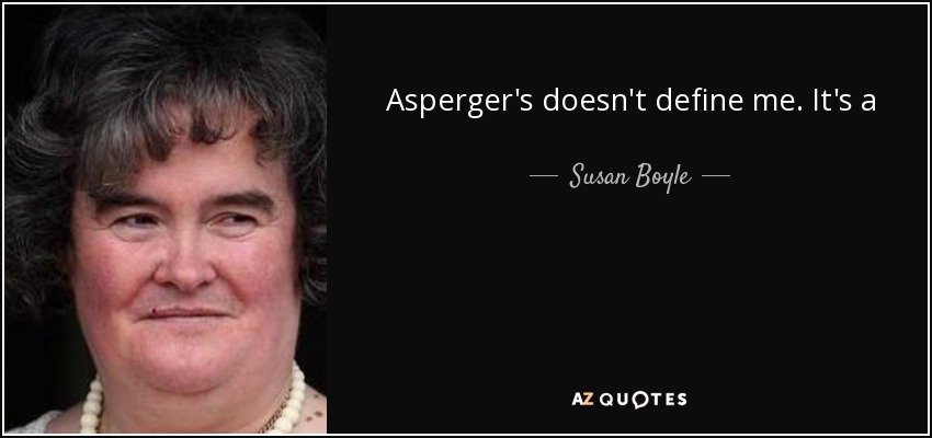 Asperger's doesn't define me. It's a condition that I have to live with and work through, but I feel more relaxed about myself. People will have a greater understanding of who I am and why I do the things I do. - Susan Boyle