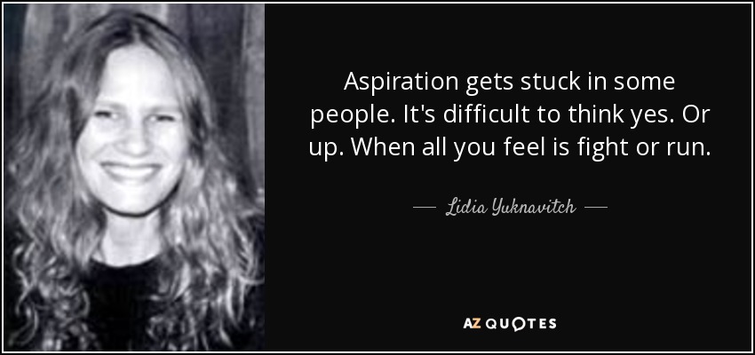 Aspiration gets stuck in some people. It's difficult to think yes. Or up. When all you feel is fight or run. - Lidia Yuknavitch