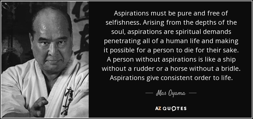 Aspirations must be pure and free of selfishness. Arising from the depths of the soul, aspirations are spiritual demands penetrating all of a human life and making it possible for a person to die for their sake. A person without aspirations is like a ship without a rudder or a horse without a bridle. Aspirations give consistent order to life. - Mas Oyama