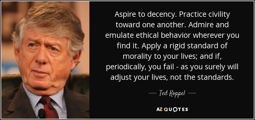 Aspire to decency. Practice civility toward one another. Admire and emulate ethical behavior wherever you find it. Apply a rigid standard of morality to your lives; and if, periodically, you fail ­ as you surely will adjust your lives, not the standards. - Ted Koppel