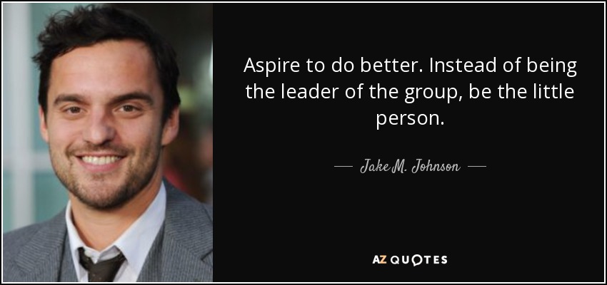 Aspire to do better. Instead of being the leader of the group, be the little person. - Jake M. Johnson