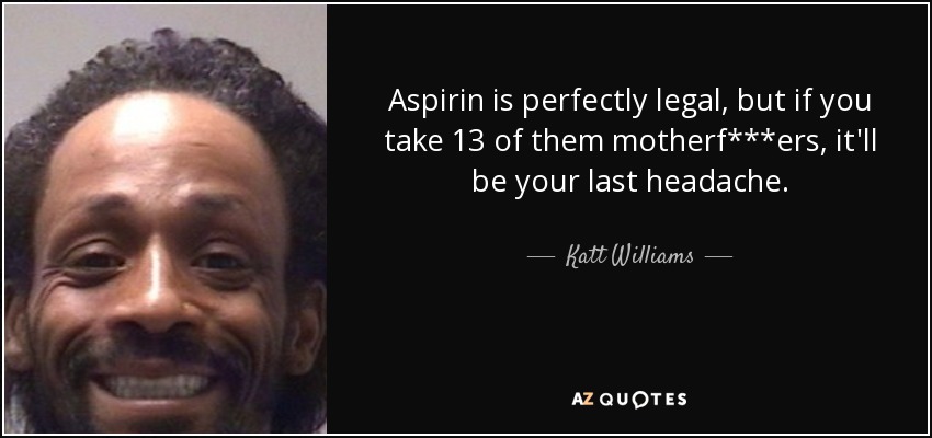 Aspirin is perfectly legal, but if you take 13 of them motherf***ers, it'll be your last headache. - Katt Williams