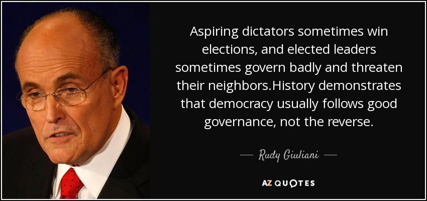 Aspiring dictators sometimes win elections, and elected leaders sometimes govern badly and threaten their neighbors.History demonstrates that democracy usually follows good governance, not the reverse. - Rudy Giuliani