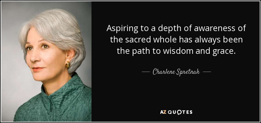 Aspiring to a depth of awareness of the sacred whole has always been the path to wisdom and grace. - Charlene Spretnak