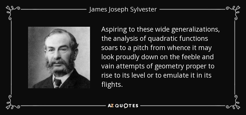 Aspiring to these wide generalizations, the analysis of quadratic functions soars to a pitch from whence it may look proudly down on the feeble and vain attempts of geometry proper to rise to its level or to emulate it in its flights. - James Joseph Sylvester