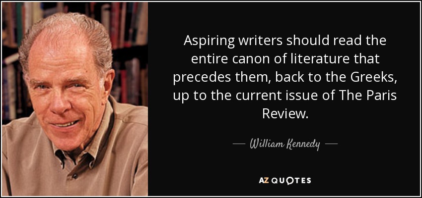 Aspiring writers should read the entire canon of literature that precedes them, back to the Greeks, up to the current issue of The Paris Review. - William Kennedy